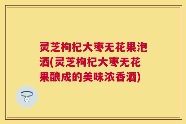 灵芝枸杞大枣无花果泡酒(灵芝枸杞大枣无花果酿成的美味浓香酒) 灵芝枸杞大枣无花果泡酒(灵芝枸杞大枣无花果酿成的美味浓香酒)