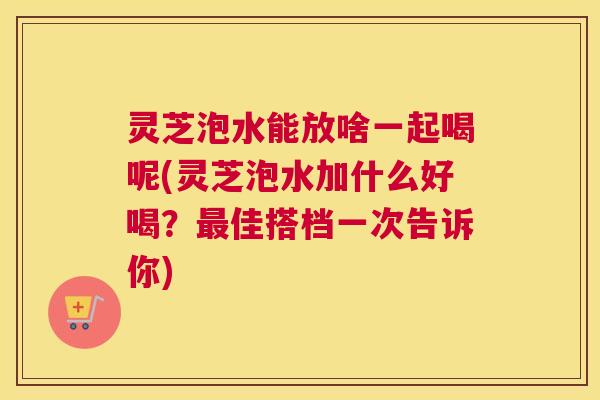 灵芝泡水能放啥一起喝呢(灵芝泡水加什么好喝?最佳搭档一次告诉你) 灵芝泡水能放啥一起喝呢(灵芝泡水加什么好喝?最佳搭档一次告诉你)