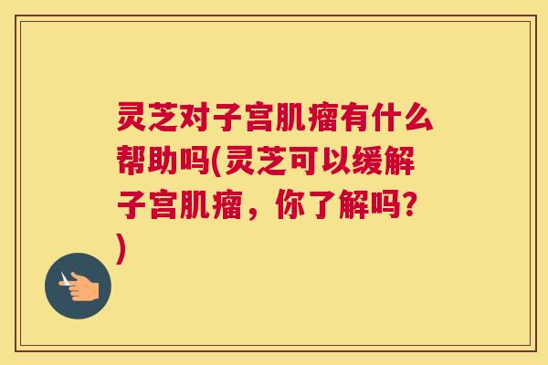 灵芝对子宫肌瘤有什么帮助吗(灵芝可以缓解子宫肌瘤,你了解吗?) 灵芝对子宫肌瘤有什么帮助吗(灵芝可以缓解子宫肌瘤,你了解吗?)