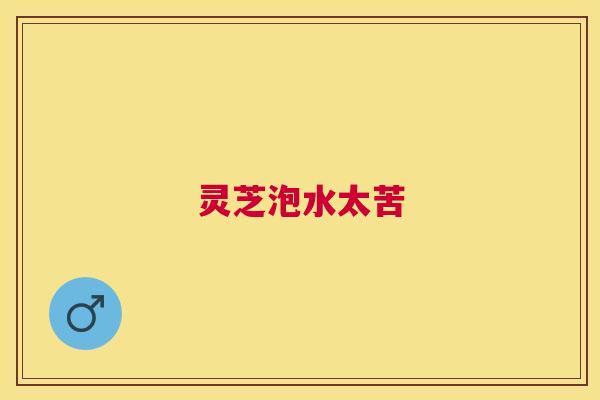 灵芝泡水太苦 灵芝泡水太苦