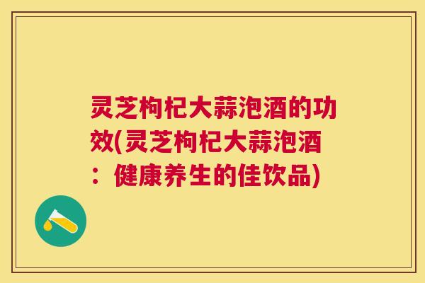 灵芝枸杞大蒜泡酒的功效(灵芝枸杞大蒜泡酒:健康养生的佳饮品) 灵芝枸杞大蒜泡酒的功效(灵芝枸杞大蒜泡酒:健康养生的佳饮品)