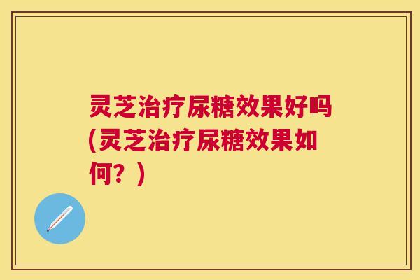 灵芝治疗尿糖效果好吗(灵芝治疗尿糖效果如何?) 灵芝治疗尿糖效果好吗(灵芝治疗尿糖效果如何?)