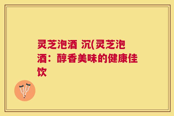 灵芝泡酒 沉(灵芝泡酒:醇香美味的健康佳饮 灵芝泡酒 沉(灵芝泡酒:醇香美味的健康佳饮