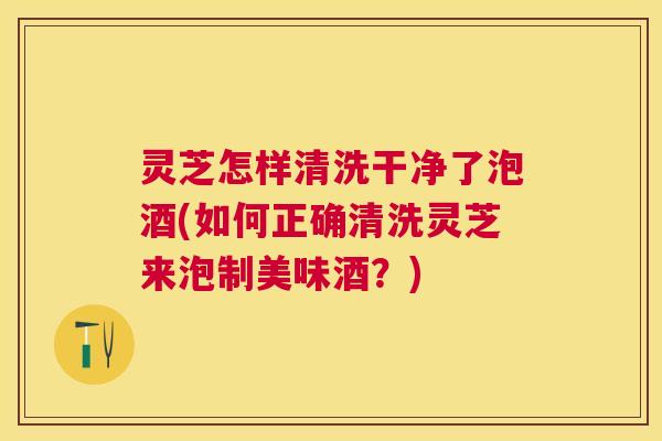 灵芝怎样清洗干净了泡酒(如何正确清洗灵芝来泡制美味酒?) 灵芝怎样清洗干净了泡酒(如何正确清洗灵芝来泡制美味酒?)