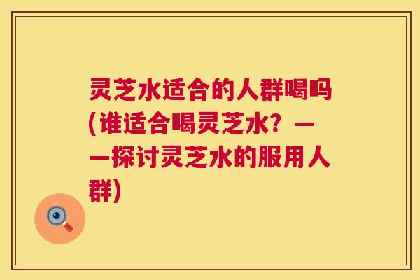 灵芝水适合的人群喝吗(谁适合喝灵芝水?——探讨灵芝水的服用人群) 灵芝水适合的人群喝吗(谁适合喝灵芝水?——探讨灵芝水的服用人群)