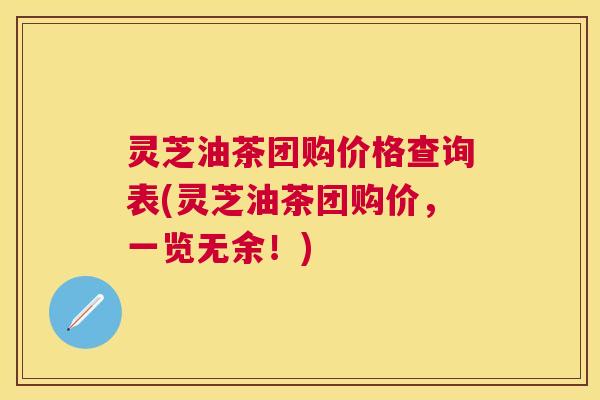灵芝油茶团购价格查询表(灵芝油茶团购价,一览无余!) 灵芝油茶团购价格查询表(灵芝油茶团购价,一览无余!)