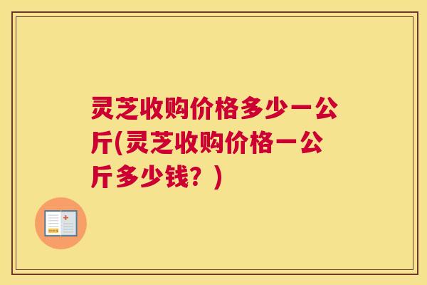 灵芝收购价格多少一公斤(灵芝收购价格一公斤多少钱?) 灵芝收购价格多少一公斤(灵芝收购价格一公斤多少钱?)