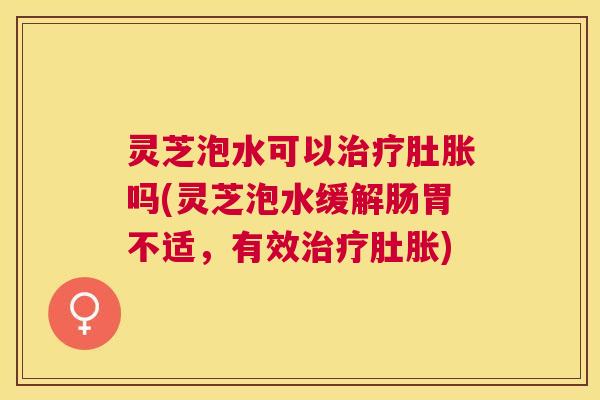 灵芝泡水可以治疗肚胀吗(灵芝泡水缓解肠胃不适,有效治疗肚胀) 灵芝泡水可以治疗肚胀吗(灵芝泡水缓解肠胃不适,有效治疗肚胀)