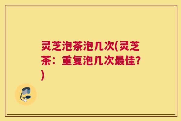 灵芝泡茶泡几次(灵芝茶：重复泡几次最佳？)