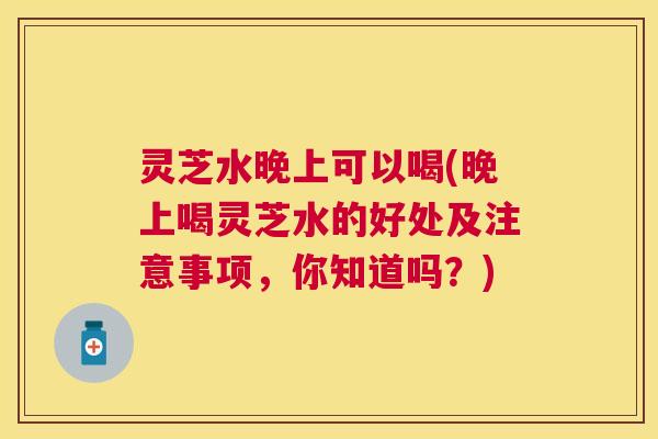 灵芝水晚上可以喝(晚上喝灵芝水的好处及注意事项，你知道吗？)