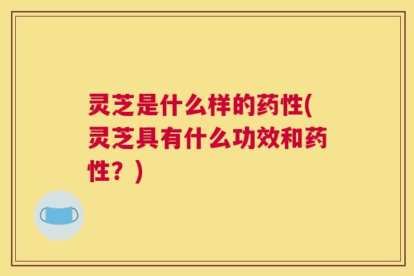 灵芝是什么样的药性(灵芝具有什么功效和药性？)