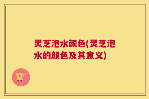 灵芝泡水颜色(灵芝泡水的颜色及其意义)