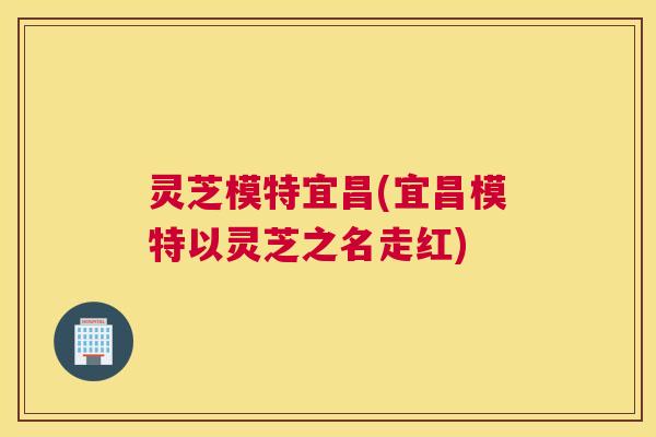 灵芝模特宜昌(宜昌模特以灵芝之名走红)