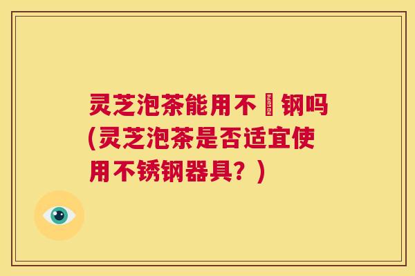 灵芝泡茶能用不銹钢吗(灵芝泡茶是否适宜使用不锈钢器具？)