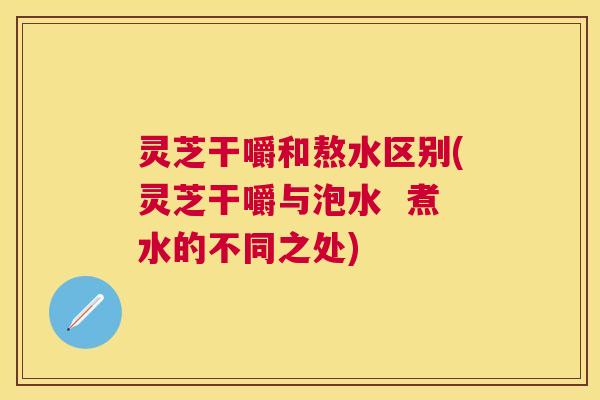 灵芝干嚼和熬水区别(灵芝干嚼与泡水  煮水的不同之处)