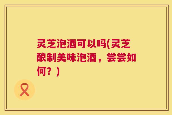 灵芝泡酒可以吗(灵芝酿制美味泡酒，尝尝如何？)