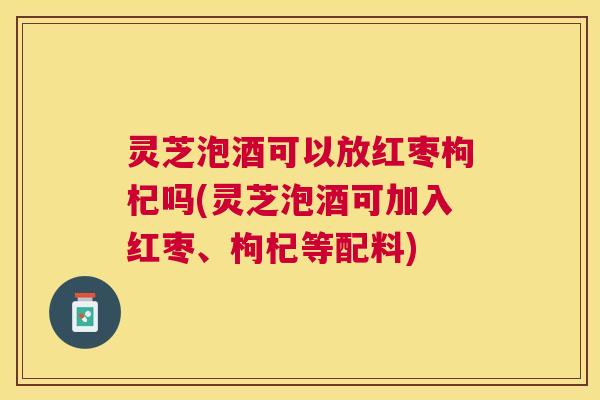 灵芝泡酒可以放红枣枸杞吗(灵芝泡酒可加入红枣、枸杞等配料)