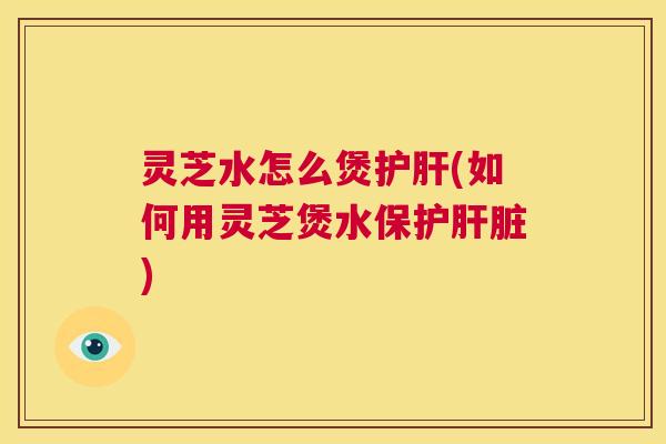 灵芝水怎么煲(如何用灵芝煲水保护)