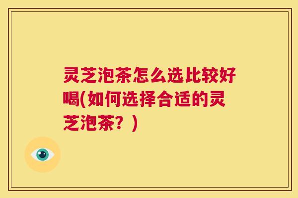 灵芝泡茶怎么选比较好喝(如何选择合适的灵芝泡茶？)