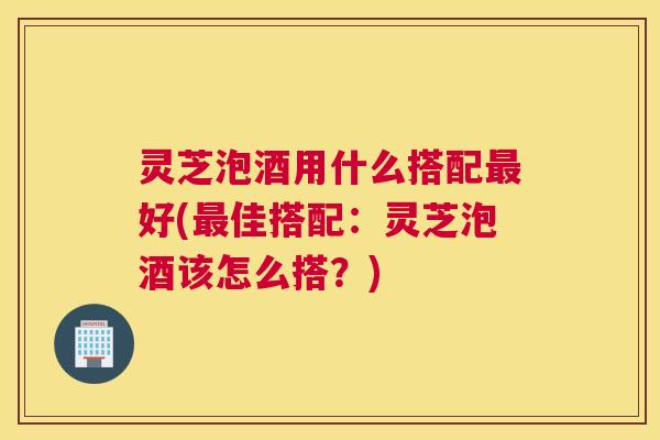 灵芝泡酒用什么搭配好(佳搭配：灵芝泡酒该怎么搭？)
