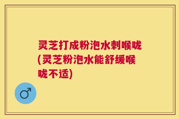 灵芝打成粉泡水刺喉咙(灵芝粉泡水能舒缓喉咙不适)