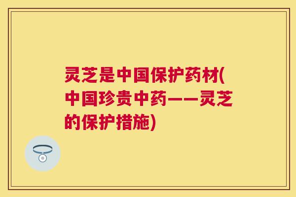 灵芝是中国保护药材(中国珍贵——灵芝的保护措施)