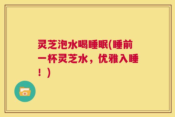 灵芝泡水喝睡眠(睡前一杯灵芝水，优雅入睡！)