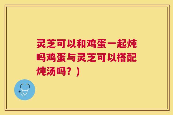 灵芝可以和鸡蛋一起炖吗鸡蛋与灵芝可以搭配炖汤吗？)