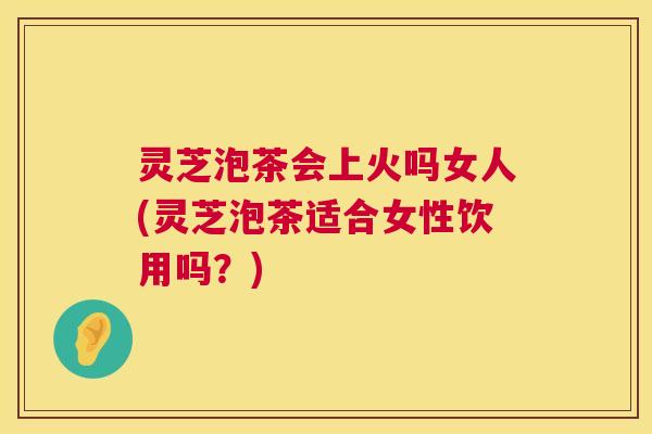 灵芝泡茶会上火吗女人(灵芝泡茶适合女性饮用吗？)