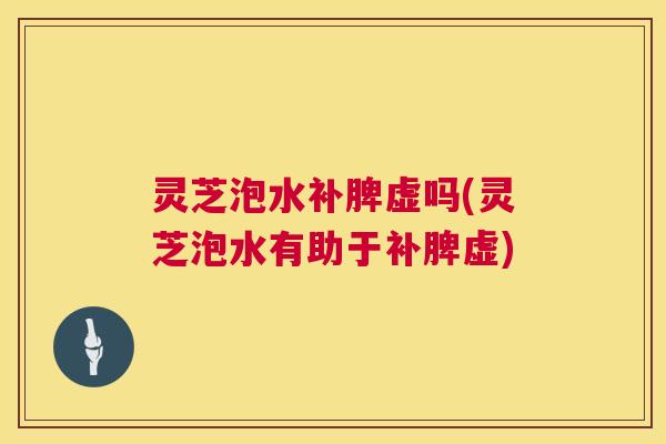 灵芝泡水补脾虚吗(灵芝泡水有助于补脾虚)