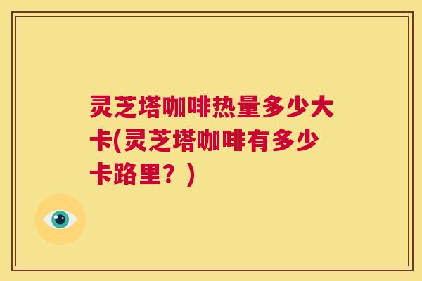灵芝塔咖啡热量多少大卡(灵芝塔咖啡有多少卡路里?) 灵芝塔咖啡热量多少大卡(灵芝塔咖啡有多少卡路里?)