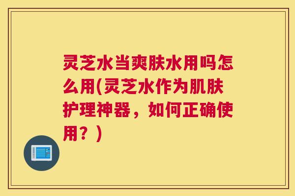 灵芝水当爽肤水用吗怎么用(灵芝水作为肌肤护理神器，如何正确使用？)