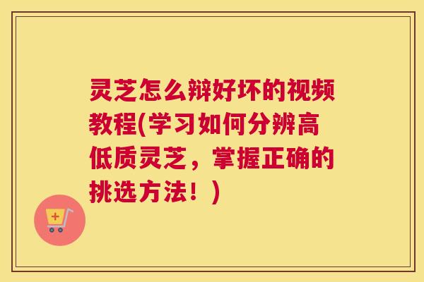 灵芝怎么辩好坏的视频教程(学习如何分辨高低质灵芝，掌握正确的挑选方法！)