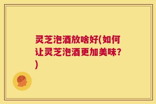 灵芝泡酒放啥好(如何让灵芝泡酒更加美味?) 灵芝泡酒放啥好(如何让灵芝泡酒更加美味?)