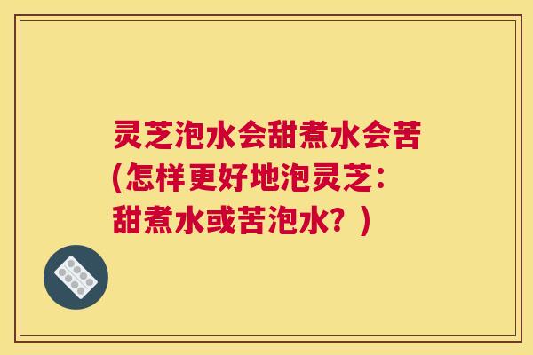 灵芝泡水会甜煮水会苦(怎样更好地泡灵芝:甜煮水或苦泡水?) 灵芝泡水会甜煮水会苦(怎样更好地泡灵芝:甜煮水或苦泡水?)