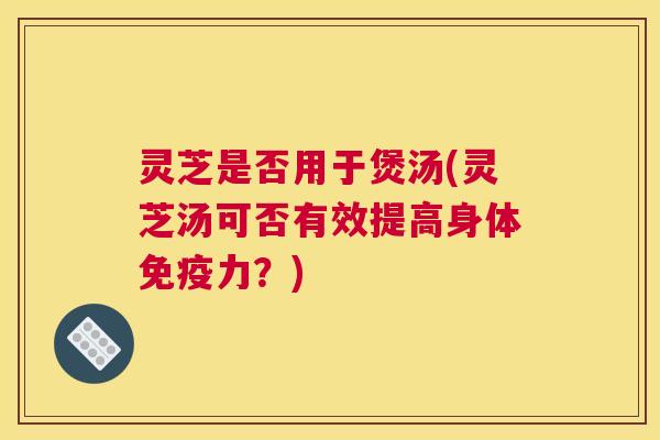 灵芝是否用于煲汤(灵芝汤可否有效提高身体免疫力？)