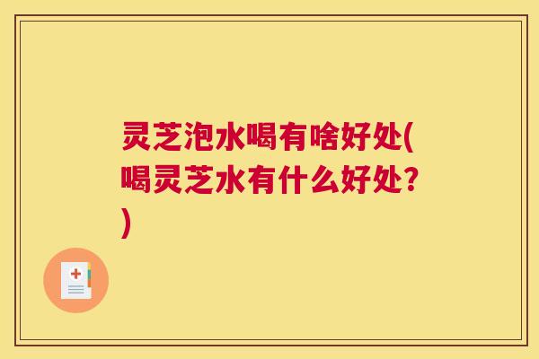 灵芝泡水喝有啥好处(喝灵芝水有什么好处?) 灵芝泡水喝有啥好处(喝灵芝水有什么好处?)