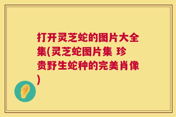 打开灵芝蛇的图片大全集(灵芝蛇图片集 珍贵野生蛇种的完美肖像)
