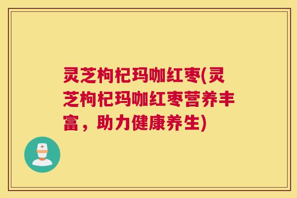 灵芝枸杞玛咖红枣(灵芝枸杞玛咖红枣营养丰富，助力健康养生)