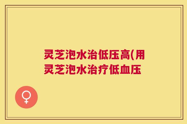 灵芝泡水治低压高(用灵芝泡水治疗低血压 灵芝泡水治低压高(用灵芝泡水治疗低血压