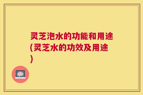 灵芝泡水的功能和用途(灵芝水的功效及用途) 灵芝泡水的功能和用途(灵芝水的功效及用途)