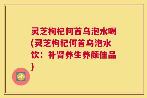 灵芝枸杞何首乌泡水喝(灵芝枸杞何首乌泡水饮：补肾养生养颜佳品)