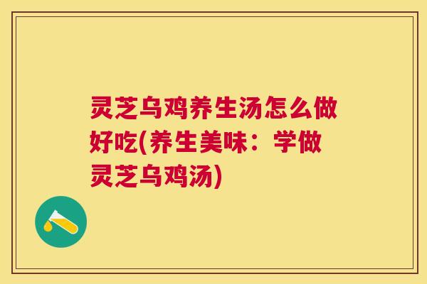 灵芝乌鸡养生汤怎么做好吃(养生美味：学做灵芝乌鸡汤)