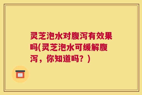 灵芝泡水对腹泻有效果吗(灵芝泡水可缓解腹泻,你知道吗?) 灵芝泡水对腹泻有效果吗(灵芝泡水可缓解腹泻,你知道吗?)