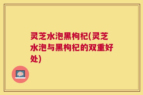 灵芝水泡黑枸杞(灵芝水泡与黑枸杞的双重好处) 灵芝水泡黑枸杞(灵芝水泡与黑枸杞的双重好处)
