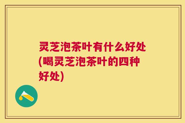 灵芝泡茶叶有什么好处(喝灵芝泡茶叶的四种好处)