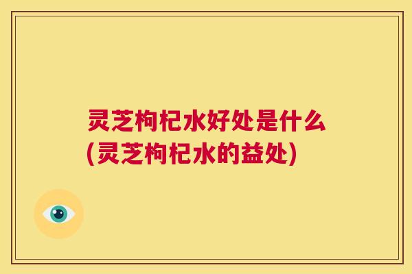 灵芝枸杞水好处是什么(灵芝枸杞水的益处) 灵芝枸杞水好处是什么(灵芝枸杞水的益处)