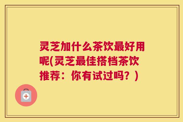 灵芝加什么茶饮最好用呢(灵芝最佳搭档茶饮推荐：你有试过吗？)