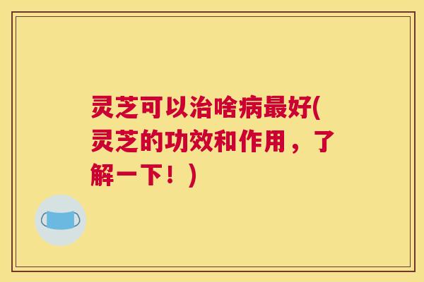 灵芝可以治啥病最好(灵芝的功效和作用，了解一下！)