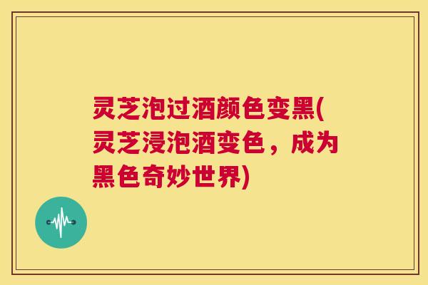 灵芝泡过酒颜色变黑(灵芝浸泡酒变色,成为黑色奇妙世界) 灵芝泡过酒颜色变黑(灵芝浸泡酒变色,成为黑色奇妙世界)